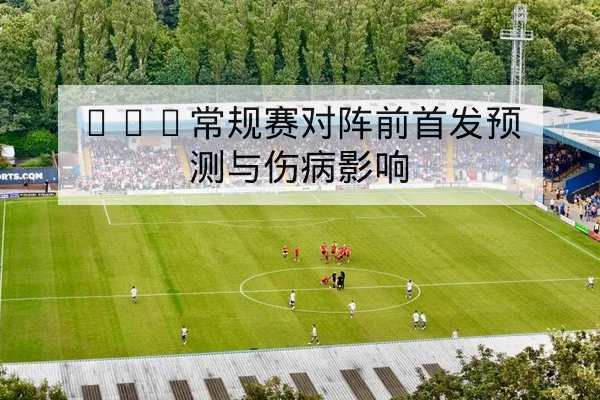 NBA常规赛对阵前首发预测与伤病影响
